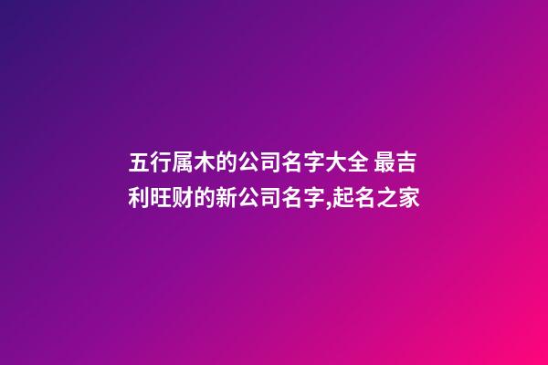 五行属木的公司名字大全 最吉利旺财的新公司名字,起名之家-第1张-公司起名-玄机派